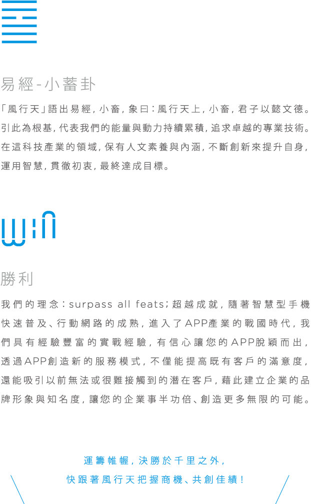 易易經-小蓄卦, 「風行天」語出易經，小畜，象曰：風行天上，小畜，君子以懿文德。引此為根基，代表我們的能量與動力持續累積，追求卓越的專業技術。在這科技產業的領域，保有人文素養與內涵，不斷創新來提升自身，運用智慧，貫徹初衷，最終達成目標。勝利, 我們的理念：surpass all feats；超越成就，隨著智慧型手機快速普及、行動網路的成熟，進入了APP產業的戰國時代，我們具有經驗豐富的實戰經驗，有信心讓您的APP脫穎而出，透過APP創造新的服務模式，不僅能提高既有客戶的滿意度，還能吸引以前無法或很難接觸到的潛在客戶，藉此建立企業的品牌形象與知名度，讓您的企業事半功倍、創造更多無限的可能。運籌帷喔，決勝於千里之外快跟著風行天把握商機、共創佳績！