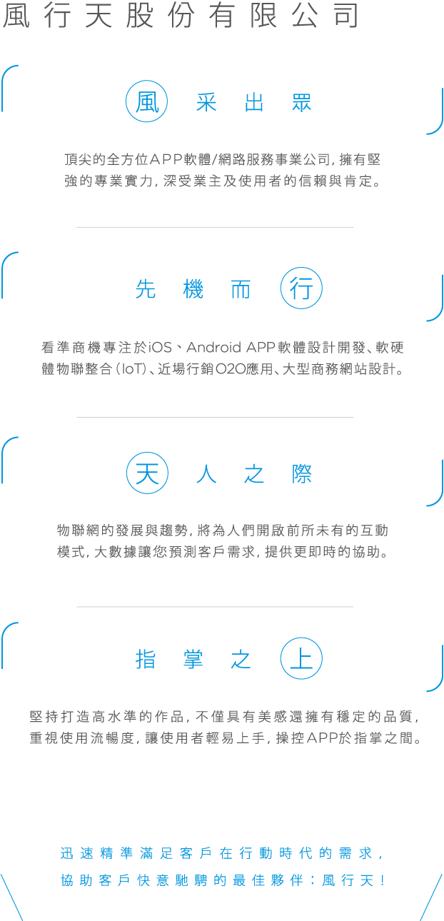 風行天股份有限公司, 風采出眾， 頂尖的全方位APP軟體／網路服務事業公司，擁有堅強的專業實力，深受業主及使用者的信賴與肯定。先機而行，看準商機專注於i○S、AndroidApp軟體設計開發、軟硬體物聯整合（ioT)、近場行銷○2○應用、大型商務網站設計。天人之際，物聯網的發展與趨勢，將為人們開啟前所未有的互動模式，大數據讓您預測客戶需求，提供更即時的協助。指掌之上，堅持打造高水準的作品，不僅具有美感還擁有穩定的品質，重視使用流暢度，讓使用者輕易上手，操控APP於指掌之間。迅速精準滿足客戶在行動時代的需求協助客戶快意馳騁的最佳夥伴：風行天!