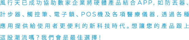 風行天已成功協助數家企業將硬體產品結合APP,如防丟器、計步器、觸控筆、電子鎖、P○S機及各項醫療儀器, 透過各種應用提供給使用者更便利的新科技時代。想讓您的產品跟上這股潮流嗎？我們會是最佳選擇!