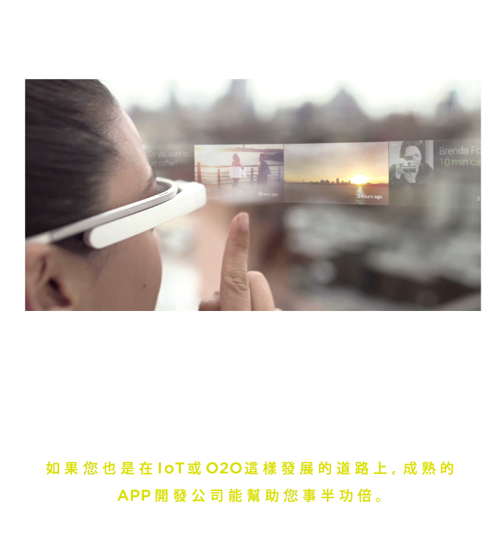 穿戴裝置在近幾年興起，包括Google眼鏡(Google Glass)、智慧手錶、智慧手環。Apple iOS 9的HomeKit也同樣進軍智慧家居。由此可見，在未來智慧家庭(IoT)以及O2O互動模式相信會逐漸成為主流, 穿梭在這兩項趨勢中的溝通媒介正是行動APP。如果您也是在IoT或O2O這樣發展的道路上, 成熟的APP開發公司能幫助您事半功倍。