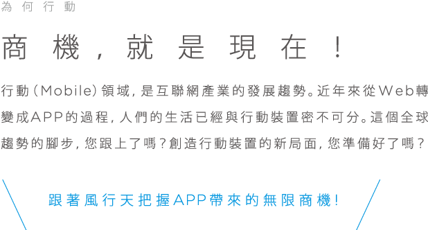 為何行動, 商機，就是現在!, 行動(Mobile)領域, 是互聯網產業的發展趨勢。近年來從Web轉變成APP的過程，人們的生活已經與行動裝置密不可分。這個全球趨勢的腳步，您跟上了嗎？創造行動裝置的新局面，您準備好了嗎？跟著風行天把握APP帶來的無限商機