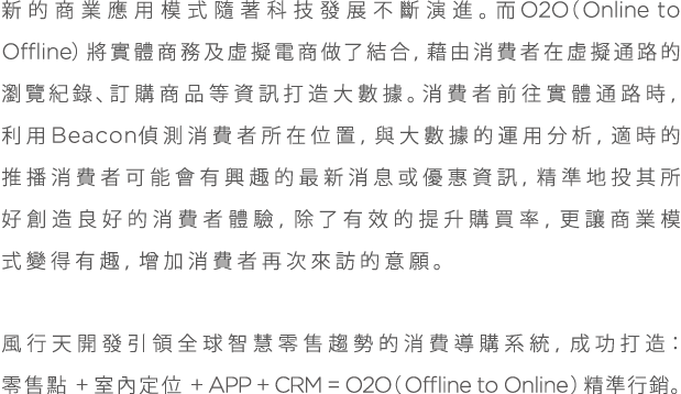 新的商業應用模式隨著科技發展不斷演進。而○2○（○nline to ○ffline）將實體商務及虛擬電商做了結合，藉由消費者在虛擬通路的瀏覽紀錄、訂購商品等資訊打造大數據。消費者前往實體通路時，利用Beacon偵測消費者所在位置，與大數據的運用分析，適時的推播消費者可能會有興趣的最新消息或優惠資訊，精準地投其所好創造良好的消費者體驗，除了有效的提升購買率，更讓商業模式變得有趣，增加消費者再次來訪的意願。風行天開發引領全球智慧零售趨勢的消費導購系統，成功打造：零售定點+室內定位+APP+CRM=O2O(Offline to Online)精準行銷。
