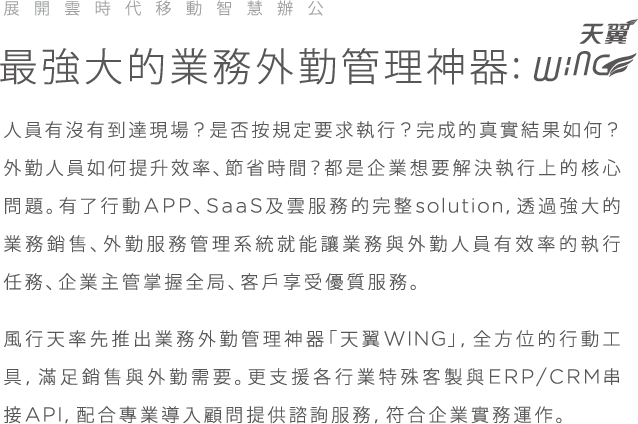 展開雲時代移動智慧辦公, 最強大的業務外勤管理神器 wing, 人員有沒有到達現場? 是否按規定要求執行? 完成的真實結果如何? 外勤人員如何提升效率、節省時間？都是企業想要解決執行上的核心問題。有了行動APP,SaaS及雲服務的完整Solution, 透過強大的業務銷售, 外勤服務管理系統就能讓業務與外勤人員有效率的執行任務,企業主掌握全局,客戶享受優質服務。風行天率先推出業務外勤管理神器「天翼WING」, 全方位的行動工具，滿足銷售與外勤需要。更支援各行業特殊客製與ERP/CRM串接API,配合專業導入顧問提供諮詢服務,符合企業實務運作。