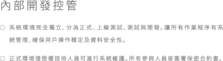 內部開發控管, * 系統環境完全獨立, 分為正式、上線測試、測試與開發。讓所有作業程序有系統管理， 確保用戶操作穩定及資料安全性。, * 正式環境僅授權技術人員可進行系統維護。所有參與人員皆簽署保密合約書。