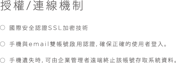 授權/連線機制, * 國際安全認證SSL加密技術, * 手機與email雙帳號啟用認證, 確保正確的使用者登入。, * 手機遺失時，可由企業管理者遠端終止該帳號存取系統資料。