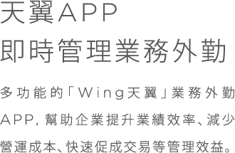 天翼APP;即時管理業務外勤;多功能的「Wing天翼」業務外勤APP,幫助企業提升業績效率、減少營運成本、快速促成交易等管理效益。