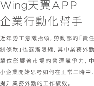 Wing天翼APP;企業行動化幫手;近年勞工意識抬頭,勞動部的「責任制條款」也逐漸限縮,其中業務外勤單位影響著市場的營運競爭力,中小企業開始思考如何在正常工時中,提升業務外勤的工作績效。