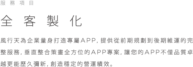 服務項目, 全客製化, 風行天為企業量身打造專屬APP,提供從前期規劃到後期維運的完整服務, 垂直整合策畫全方位的APP專案, 讓您的APP不僅品質卓越更能歷久彌新, 創造穩定的營運績效