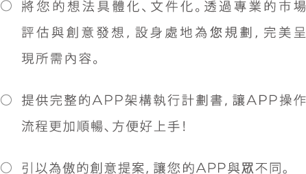 *將您的想法具體化、文件化。透過專業的市場評估與創意發想，設身處地為您規劃，完美呈現所需內容。*提供完整的APP架構執行計劃書,讓APP操作流程更加順暢、方便好上手!*引以為傲的創意提案,讓您的APP與眾不同。