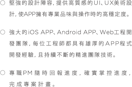 *堅強的設計陣容,提供高質感的UI、UX美術設計,使APP擁有專業品味與操作時的高穩定度。*強大的iOS、Android APP、Web工程開發團隊,每位工程師都具有雄厚的APP程式開發經驗,且持續不斷的精進團隊技術。*專職PM隨時回報進度,確實掌控進度,完成專案計畫。