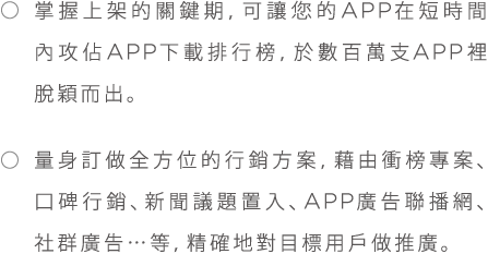 *掌握上架的關鍵期，可讓您的APP在短時間內攻佔APP下載排行榜,於數百萬APP裡脫穎而出。*量身訂做全方位的行銷方案，藉由衝榜專案、口碑行銷、新聞議題置入、APP廣告聯播網、社群廣告...等，精確地對目標用戶做推廣。